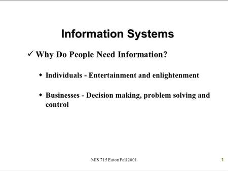 MIS 715 Eaton Fall 20011 Information Systems Why Do People Need Information?  Individuals - Entertainment and enlightenment  Businesses - Decision making,