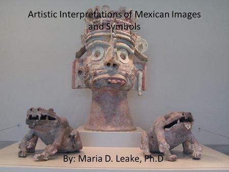 Artistic Interpretations of Mexican Images and Symbols By: Maria D. Leake, Ph.D.