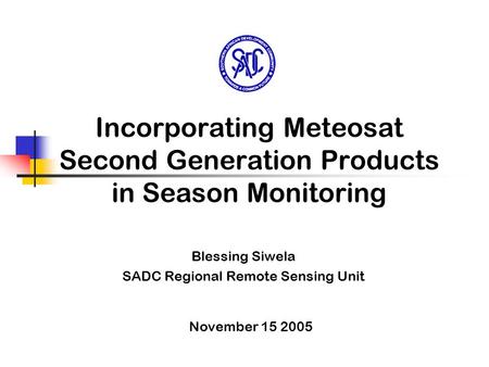 Incorporating Meteosat Second Generation Products in Season Monitoring Blessing Siwela SADC Regional Remote Sensing Unit November 15 2005.