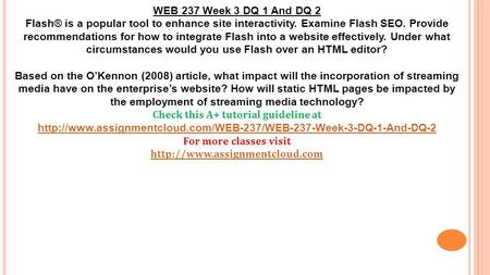 WEB 237 Week 3 DQ 1 And DQ 2 Flash® is a popular tool to enhance site interactivity. Examine Flash SEO. Provide recommendations for how to integrate Flash.