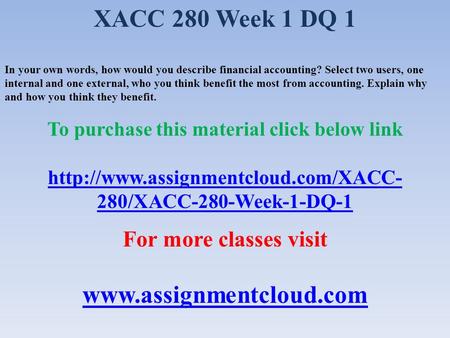 XACC 280 Week 1 DQ 1 In your own words, how would you describe financial accounting? Select two users, one internal and one external, who you think benefit.