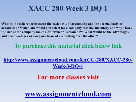 XACC 280 Week 3 DQ 1 What is the difference between the cash basis of accounting and the accrual basis of accounting? Which one would you select for a.