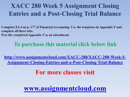 XACC 280 Week 5 Assignment Closing Entries and a Post-Closing Trial Balance Complete E4-4 on p. 177 of Financial Accounting. Use the templates in Appendix.