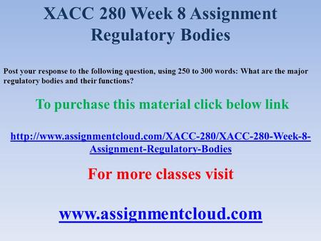 XACC 280 Week 8 Assignment Regulatory Bodies Post your response to the following question, using 250 to 300 words: What are the major regulatory bodies.