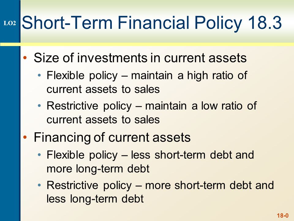 18-0 Short-Term Financial Policy 18.3 Size of investments in current assets  Flexible policy – maintain a high ratio of current assets to sales  Restrictive. - ppt download