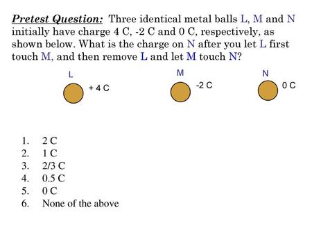 Pretest Question: Three identical metal balls L, M and N initially have charge 4 C, -2 C and 0 C, respectively, as shown below. What is the charge on.