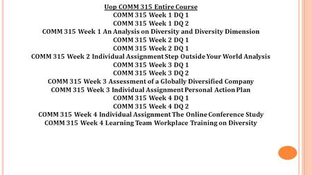 Uop COMM 315 Entire Course COMM 315 Week 1 DQ 1 COMM 315 Week 1 DQ 2 COMM 315 Week 1 An Analysis on Diversity and Diversity Dimension COMM 315 Week 2 DQ.