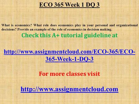 ECO 365 Week 1 DQ 3 What is economics? What role does economics play in your personal and organizational decisions? Provide an example of the role of economics.