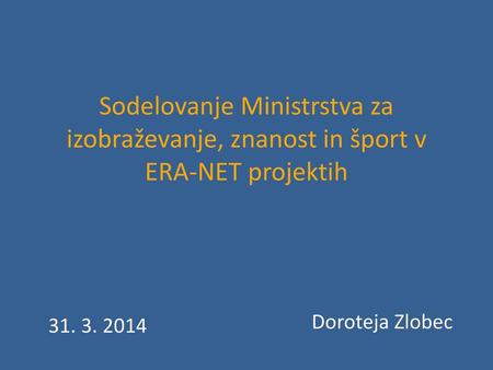 Sodelovanje Ministrstva za izobraževanje, znanost in šport v ERA-NET projektih Doroteja Zlobec 31. 3. 2014.