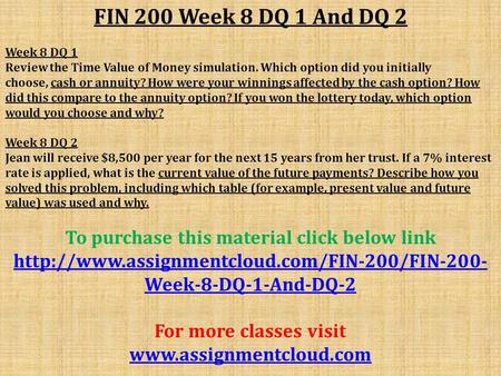 FIN 200 Week 8 DQ 1 And DQ 2 Week 8 DQ 1 Review the Time Value of Money simulation. Which option did you initially choose, cash or annuity? How were your.