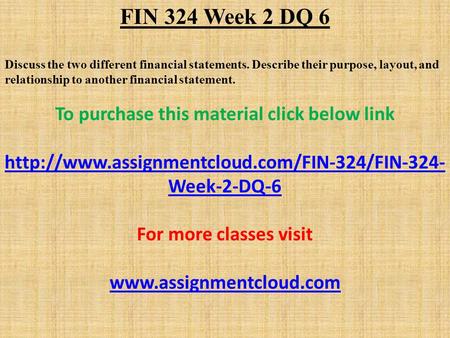 FIN 324 Week 2 DQ 6 Discuss the two different financial statements. Describe their purpose, layout, and relationship to another financial statement. To.