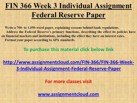 FIN 366 Week 3 Individual Assignment Federal Reserve Paper Write a 700- to 1,050-word paper, explaining reasons behind bank regulations. Address the Federal.