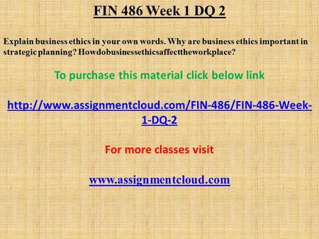FIN 486 Week 1 DQ 2 Explain business ethics in your own words. Why are business ethics important in strategic planning? Howdobusinessethicsaffecttheworkplace?