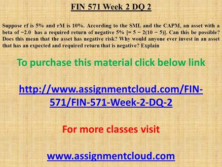 FIN 571 Week 2 DQ 2 Suppose rf is 5% and rM is 10%. According to the SML and the CAPM, an asset with a beta of −2.0 has a required return of negative 5%