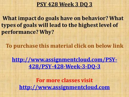 PSY 428 Week 3 DQ 3 What impact do goals have on behavior? What types of goals will lead to the highest level of performance? Why? To purchase this material.