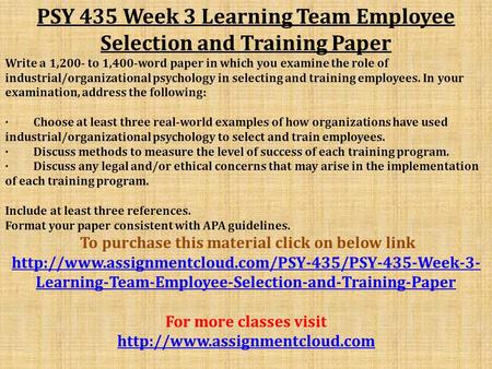 PSY 435 Week 3 Learning Team Employee Selection and Training Paper Write a 1,200- to 1,400-word paper in which you examine the role of industrial/organizational.