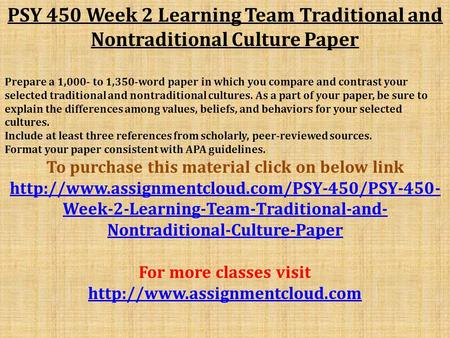 PSY 450 Week 2 Learning Team Traditional and Nontraditional Culture Paper Prepare a 1,000- to 1,350-word paper in which you compare and contrast your selected.