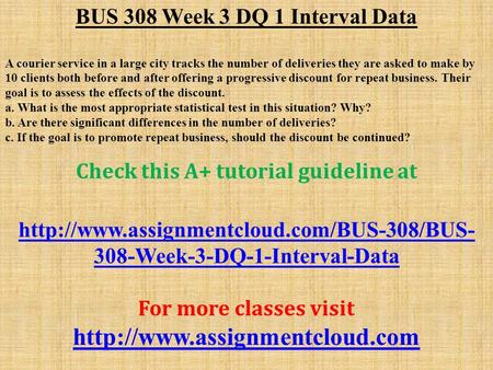 BUS 308 Week 3 DQ 1 Interval Data A courier service in a large city tracks the number of deliveries they are asked to make by 10 clients both before and.