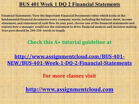 BUS 401 Week 1 DQ 2 Financial Statements Financial Statements. View the Important Financial Documents video which looks at the fundamental financial documents.