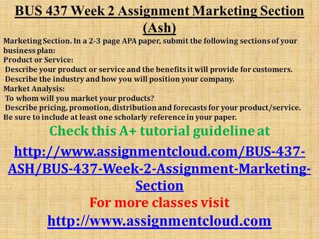 BUS 437 Week 2 Assignment Marketing Section (Ash) Marketing Section. In a 2-3 page APA paper, submit the following sections of your business plan: Product.