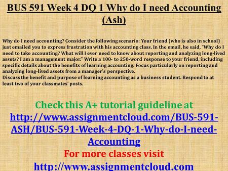 BUS 591 Week 4 DQ 1 Why do I need Accounting (Ash) Why do I need accounting? Consider the following scenario: Your friend (who is also in school) just.
