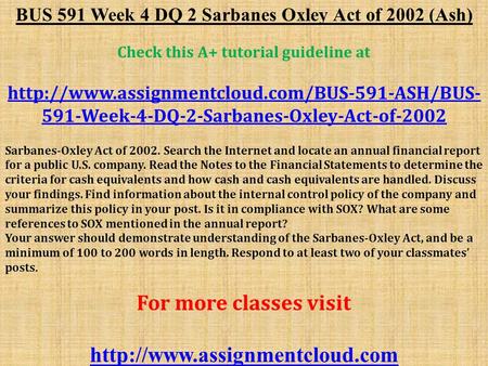 BUS 591 Week 4 DQ 2 Sarbanes Oxley Act of 2002 (Ash) Check this A+ tutorial guideline at  591-Week-4-DQ-2-Sarbanes-Oxley-Act-of-2002.