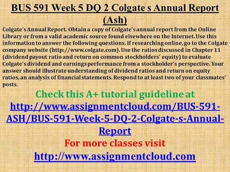 BUS 591 Week 5 DQ 2 Colgate s Annual Report (Ash) Colgate’s Annual Report. Obtain a copy of Colgate’s annual report from the Online Library or from a valid.