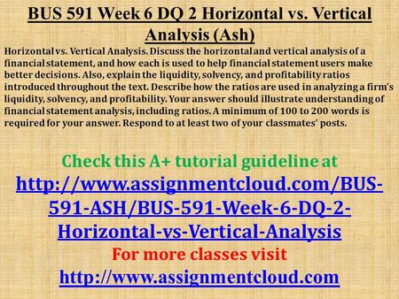 BUS 591 Week 6 DQ 2 Horizontal vs. Vertical Analysis (Ash) Horizontal vs. Vertical Analysis. Discuss the horizontal and vertical analysis of a financial.