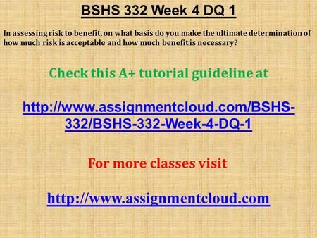 BSHS 332 Week 4 DQ 1 In assessing risk to benefit, on what basis do you make the ultimate determination of how much risk is acceptable and how much benefit.