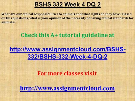 BSHS 332 Week 4 DQ 2 What are our ethical responsibilities to animals and what rights do they have? Based on this questions, what is your opinion of the.