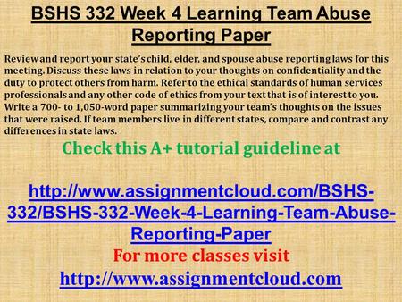 BSHS 332 Week 4 Learning Team Abuse Reporting Paper Review and report your state’s child, elder, and spouse abuse reporting laws for this meeting. Discuss.