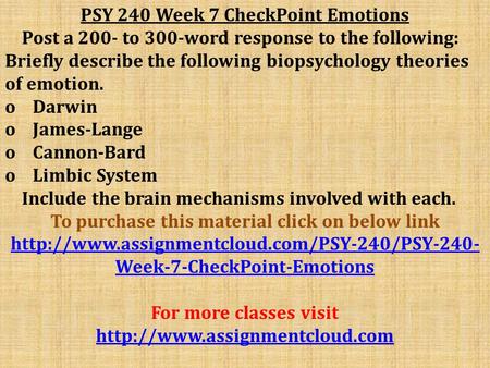 PSY 240 Week 7 CheckPoint Emotions Post a 200- to 300-word response to the following: Briefly describe the following biopsychology theories of emotion.