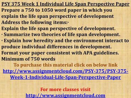 PSY 375 Week 1 Individual Life Span Perspective Paper Prepare a 750 to 1050 word paper in which you explain the life span perspective of development Address.