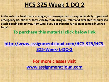 HCS 325 Week 1 DQ 2 In the role of a health care manager, you are expected to respond to daily urgent and emergency situations as they arise by mobilizing.