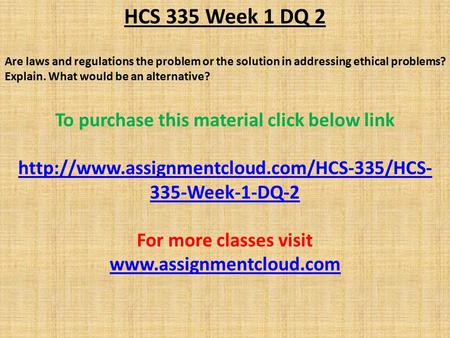 HCS 335 Week 1 DQ 2 Are laws and regulations the problem or the solution in addressing ethical problems? Explain. What would be an alternative? To purchase.
