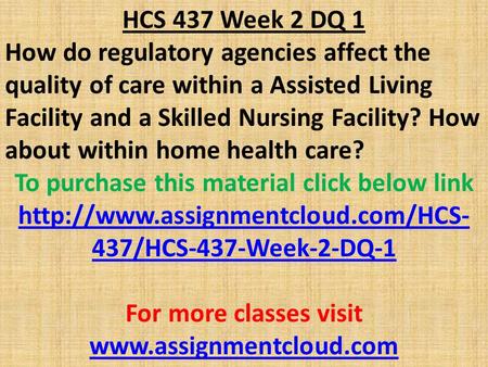 HCS 437 Week 2 DQ 1 How do regulatory agencies affect the quality of care within a Assisted Living Facility and a Skilled Nursing Facility? How about within.
