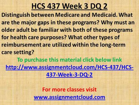 HCS 437 Week 3 DQ 2 Distinguish between Medicare and Medicaid. What are the major gaps in these programs? Why must an older adult be familiar with both.