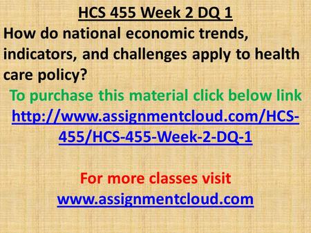 HCS 455 Week 2 DQ 1 How do national economic trends, indicators, and challenges apply to health care policy? To purchase this material click below link.