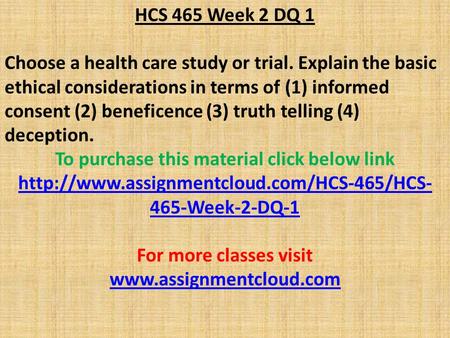 HCS 465 Week 2 DQ 1 Choose a health care study or trial. Explain the basic ethical considerations in terms of (1) informed consent (2) beneficence (3)