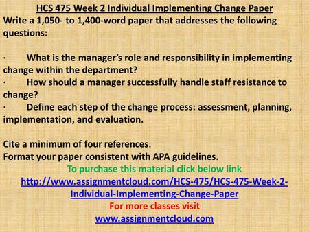 HCS 475 Week 2 Individual Implementing Change Paper Write a 1,050- to 1,400-word paper that addresses the following questions: · What is the manager’s.
