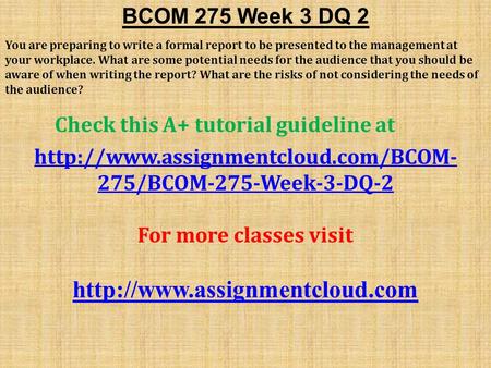 BCOM 275 Week 3 DQ 2 You are preparing to write a formal report to be presented to the management at your workplace. What are some potential needs for.