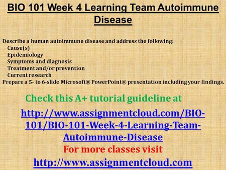 BIO 101 Week 4 Learning Team Autoimmune Disease Describe a human autoimmune disease and address the following: Cause(s) Epidemiology Symptoms and diagnosis.