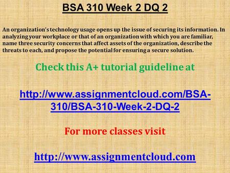 BSA 310 Week 2 DQ 2 An organization’s technology usage opens up the issue of securing its information. In analyzing your workplace or that of an organization.