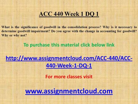 ACC 440 Week 1 DQ 1 What is the significance of goodwill in the consolidation process? Why is it necessary to determine goodwill impairment? Do you agree.