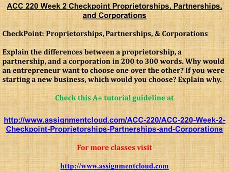 ACC 220 Week 2 Checkpoint Proprietorships, Partnerships, and Corporations CheckPoint: Proprietorships, Partnerships, & Corporations Explain the differences.