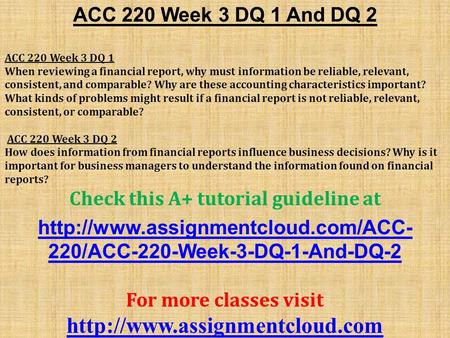 ACC 220 Week 3 DQ 1 And DQ 2 ACC 220 Week 3 DQ 1 When reviewing a financial report, why must information be reliable, relevant, consistent, and comparable?