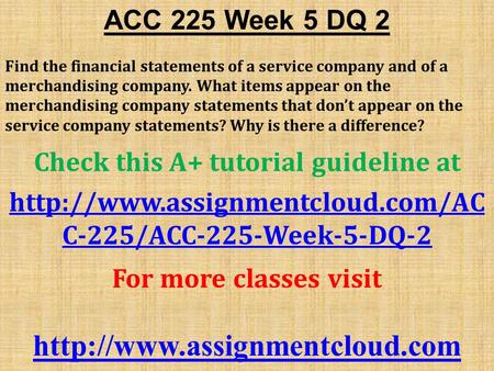 ACC 225 Week 5 DQ 2 Find the financial statements of a service company and of a merchandising company. What items appear on the merchandising company statements.