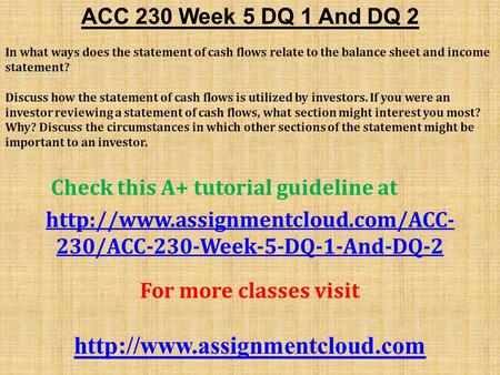 ACC 230 Week 5 DQ 1 And DQ 2 In what ways does the statement of cash flows relate to the balance sheet and income statement? Discuss how the statement.