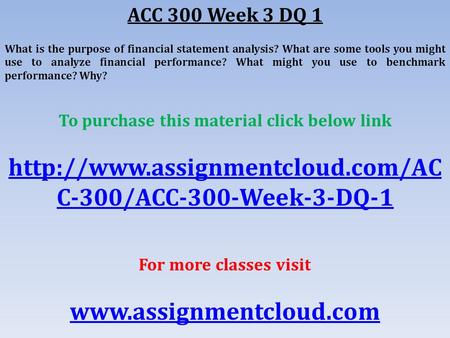 ACC 300 Week 3 DQ 1 What is the purpose of financial statement analysis? What are some tools you might use to analyze financial performance? What might.