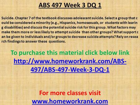 ABS 497 Week 3 DQ 1 Suicide. Chapter 7 of the textbook discusses adolescent suicide. Select a group that c ould be considered a minority (e.g., Hispanics,